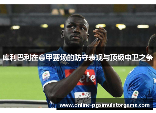 库利巴利在意甲赛场的防守表现与顶级中卫之争