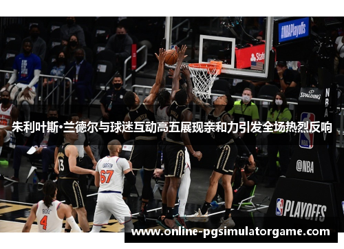 朱利叶斯·兰德尔与球迷互动高五展现亲和力引发全场热烈反响