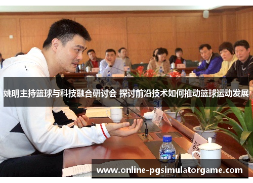 姚明主持篮球与科技融合研讨会 探讨前沿技术如何推动篮球运动发展