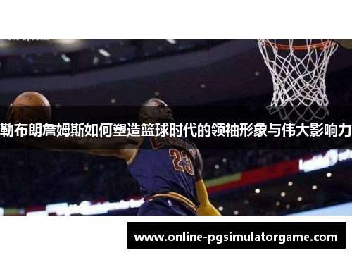 勒布朗詹姆斯如何塑造篮球时代的领袖形象与伟大影响力