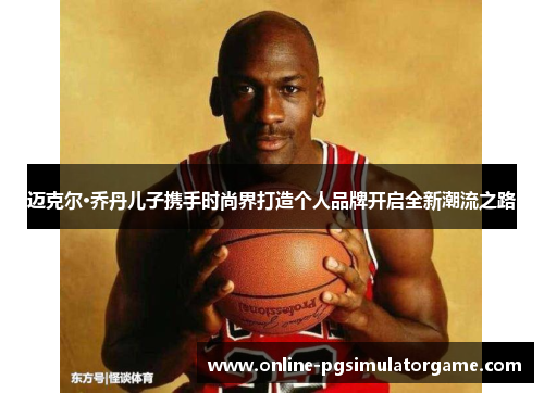 迈克尔·乔丹儿子携手时尚界打造个人品牌开启全新潮流之路