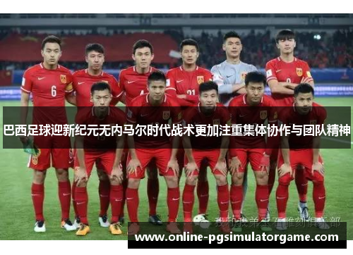 巴西足球迎新纪元无内马尔时代战术更加注重集体协作与团队精神