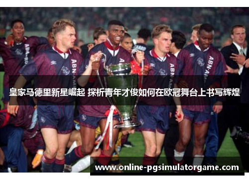 皇家马德里新星崛起 探析青年才俊如何在欧冠舞台上书写辉煌