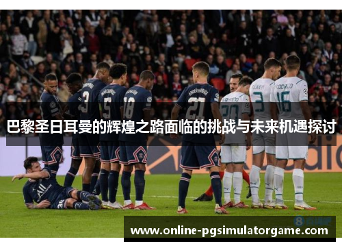 巴黎圣日耳曼的辉煌之路面临的挑战与未来机遇探讨