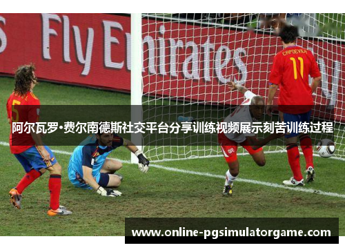 阿尔瓦罗·费尔南德斯社交平台分享训练视频展示刻苦训练过程
