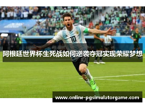 阿根廷世界杯生死战如何逆袭夺冠实现荣耀梦想