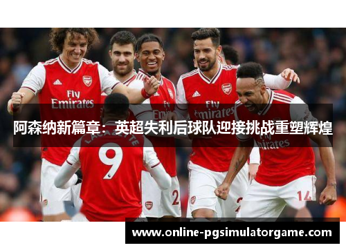 阿森纳新篇章：英超失利后球队迎接挑战重塑辉煌