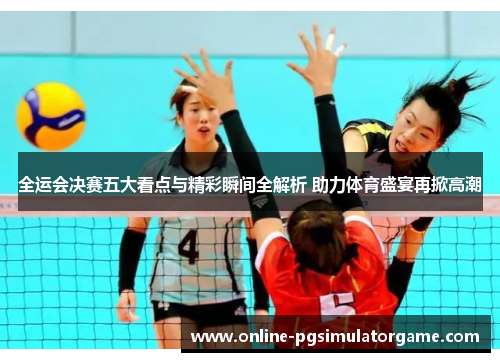 全运会决赛五大看点与精彩瞬间全解析 助力体育盛宴再掀高潮