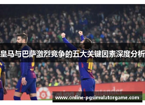 皇马与巴萨激烈竞争的五大关键因素深度分析