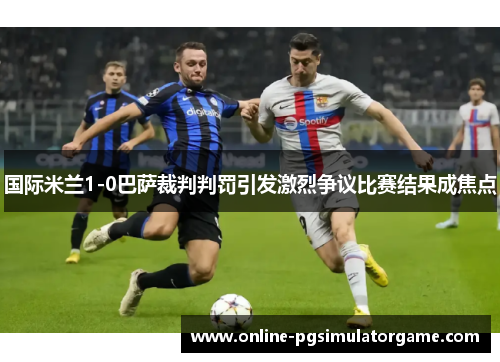 国际米兰1-0巴萨裁判判罚引发激烈争议比赛结果成焦点