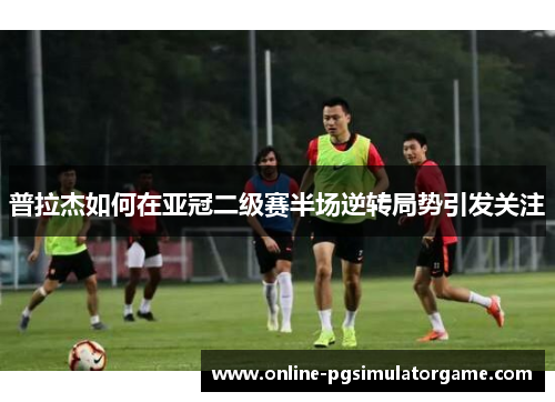 普拉杰如何在亚冠二级赛半场逆转局势引发关注