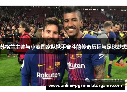 苏格兰主帅与小麦国家队携手奋斗的传奇历程与足球梦想