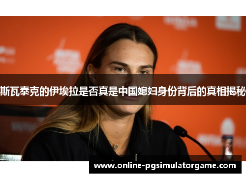 斯瓦泰克的伊埃拉是否真是中国媳妇身份背后的真相揭秘