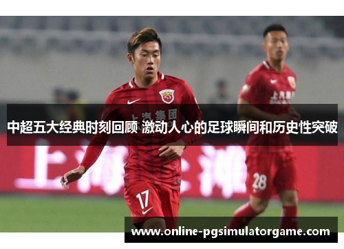 中超五大经典时刻回顾 激动人心的足球瞬间和历史性突破