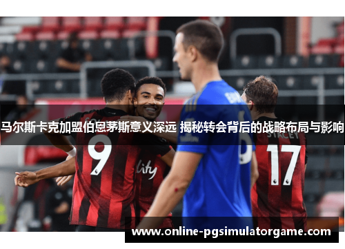 马尔斯卡克加盟伯恩茅斯意义深远 揭秘转会背后的战略布局与影响