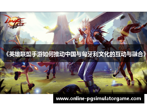 《英雄联盟手游如何推动中国与匈牙利文化的互动与融合》