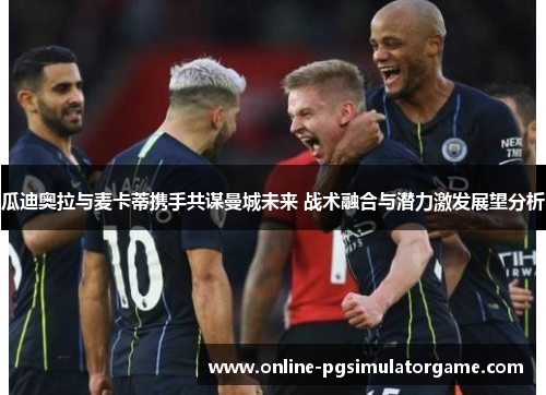 瓜迪奥拉与麦卡蒂携手共谋曼城未来 战术融合与潜力激发展望分析