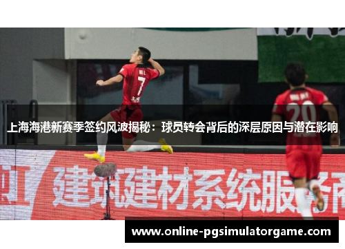 上海海港新赛季签约风波揭秘：球员转会背后的深层原因与潜在影响