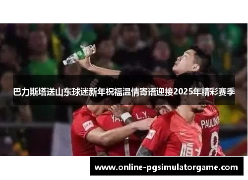 巴力斯塔送山东球迷新年祝福温情寄语迎接2025年精彩赛季