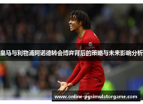 皇马与利物浦阿诺德转会博弈背后的策略与未来影响分析