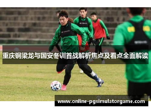 重庆铜梁龙与国安冬训首战解析焦点及看点全面解读