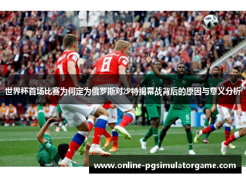 世界杯首场比赛为何定为俄罗斯对沙特揭幕战背后的原因与意义分析