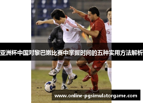 亚洲杯中国对黎巴嫩比赛中掌握时间的五种实用方法解析
