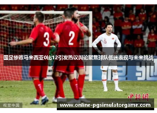 国足惨败马来西亚0比12引发热议舆论聚焦球队低迷表现与未来挑战