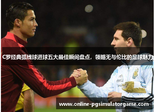 C罗经典弧线球进球五大最佳瞬间盘点，领略无与伦比的足球魅力