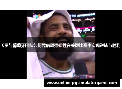 C罗与葡萄牙团队如何凭借顽强韧性在关键比赛中实现逆转与胜利