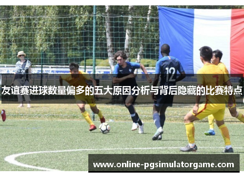 友谊赛进球数量偏多的五大原因分析与背后隐藏的比赛特点