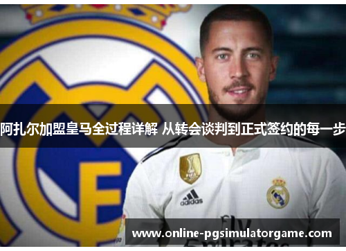 阿扎尔加盟皇马全过程详解 从转会谈判到正式签约的每一步