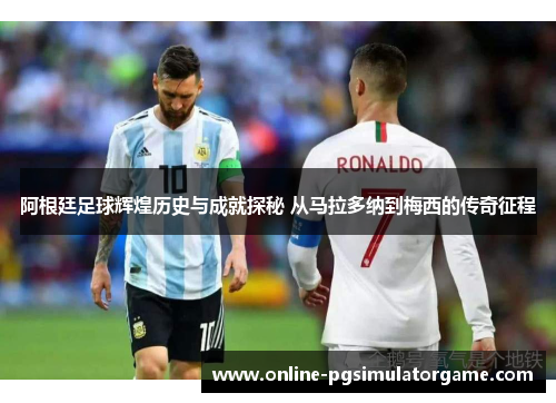 阿根廷足球辉煌历史与成就探秘 从马拉多纳到梅西的传奇征程