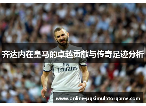 齐达内在皇马的卓越贡献与传奇足迹分析