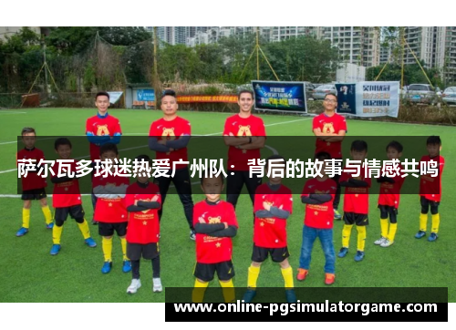 萨尔瓦多球迷热爱广州队：背后的故事与情感共鸣