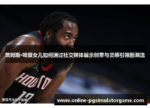 詹姆斯·哈登女儿如何通过社交媒体展示创意与灵感引领新潮流 詹姆斯·哈登女儿如何通过社交媒体展示创意与灵感引领新潮流