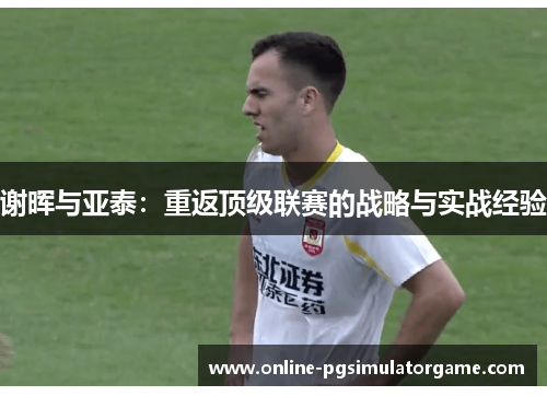 谢晖与亚泰:重返顶级联赛的战略与实战经验 谢晖与亚泰:重返顶级联赛的战略与实战经验