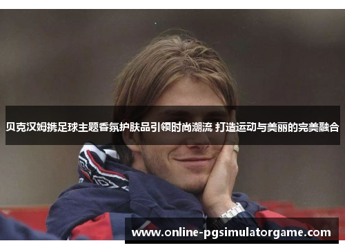 贝克汉姆携足球主题香氛护肤品引领时尚潮流 打造运动与美丽的完美融合 贝克汉姆携足球主题香氛护肤品引领时尚潮流 打造运动与美丽的完美融合