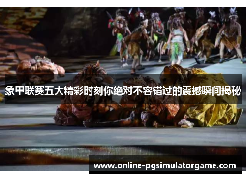 象甲联赛五大精彩时刻你绝对不容错过的震撼瞬间揭秘