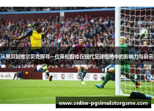 从黑贝到维尔贝克探寻一位英伦前锋在现代足球格局中的影响力与启示