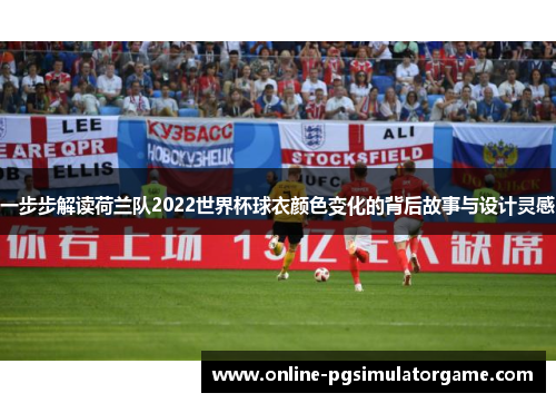 一步步解读荷兰队2022世界杯球衣颜色变化的背后故事与设计灵感 一步步解读荷兰队2022世界杯球衣颜色变化的背后故事与设计灵感