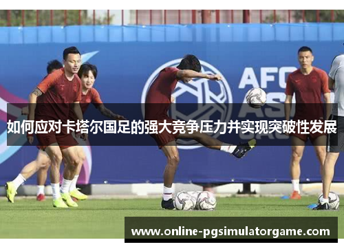 如何应对卡塔尔国足的强大竞争压力并实现突破性发展 如何应对卡塔尔国足的强大竞争压力并实现突破性发展