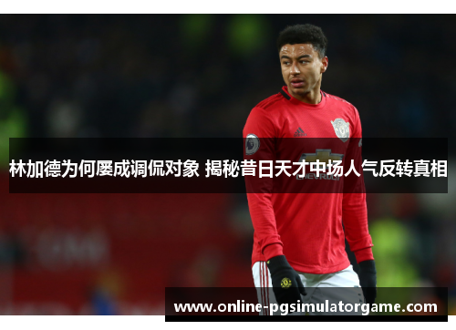林加德为何屡成调侃对象 揭秘昔日天才中场人气反转真相 林加德为何屡成调侃对象 揭秘昔日天才中场人气反转真相