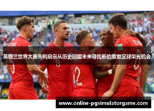 英格兰世界大赛失利启示从历史回望未来寻找新的重塑足球荣光机会