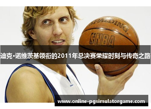 迪克·诺维茨基领衔的2011年总决赛荣耀时刻与传奇之路